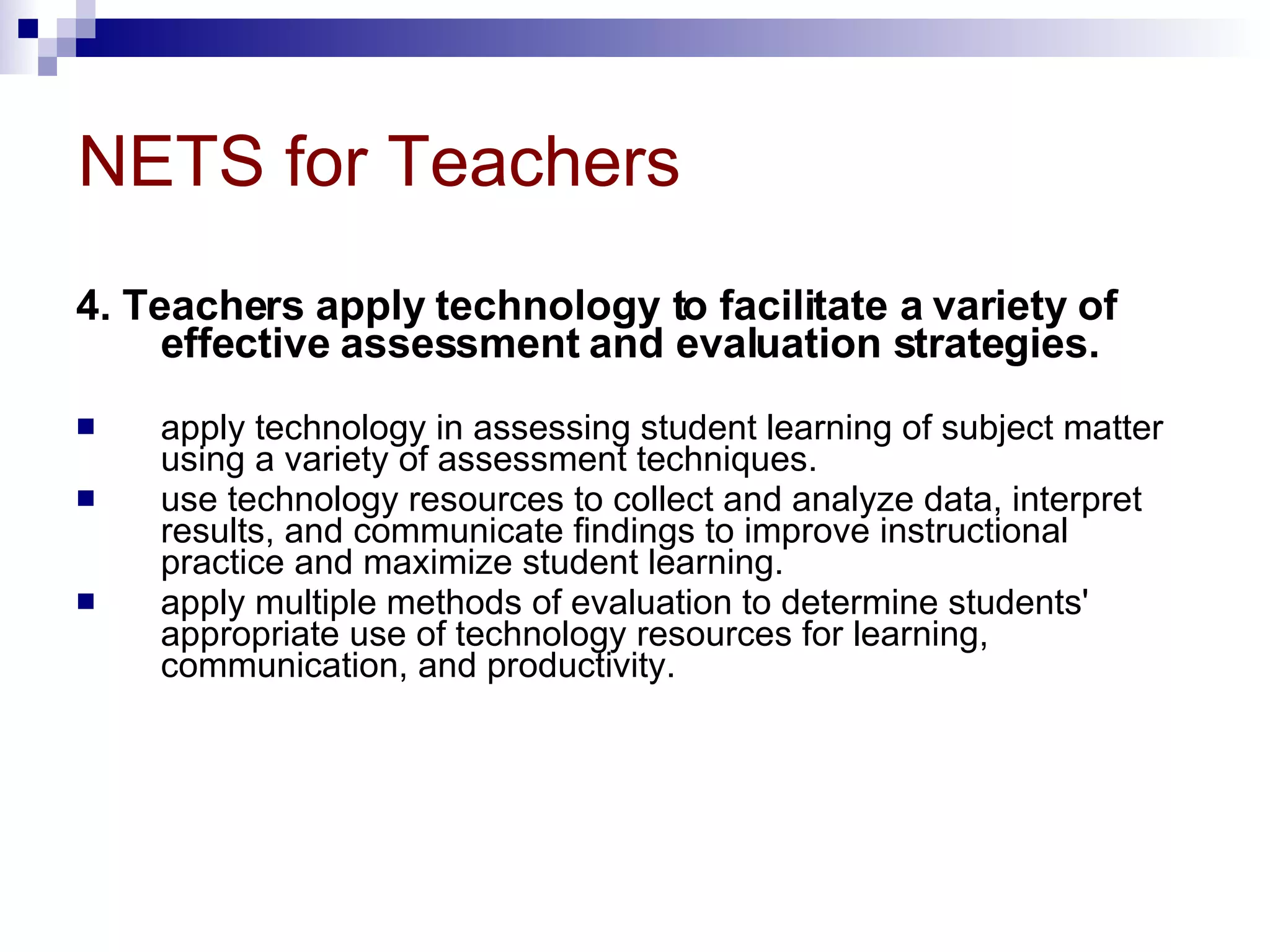 NETS for Teachers 4. Teachers apply technology to facilitate a variety of effective assessment and evaluation strategies. apply technology in assessing student learning of subject matter using a variety of assessment techniques.  use technology resources to collect and analyze data, interpret results, and communicate findings to improve instructional practice and maximize student learning.  apply multiple methods of evaluation to determine students' appropriate use of technology resources for learning, communication, and productivity. 