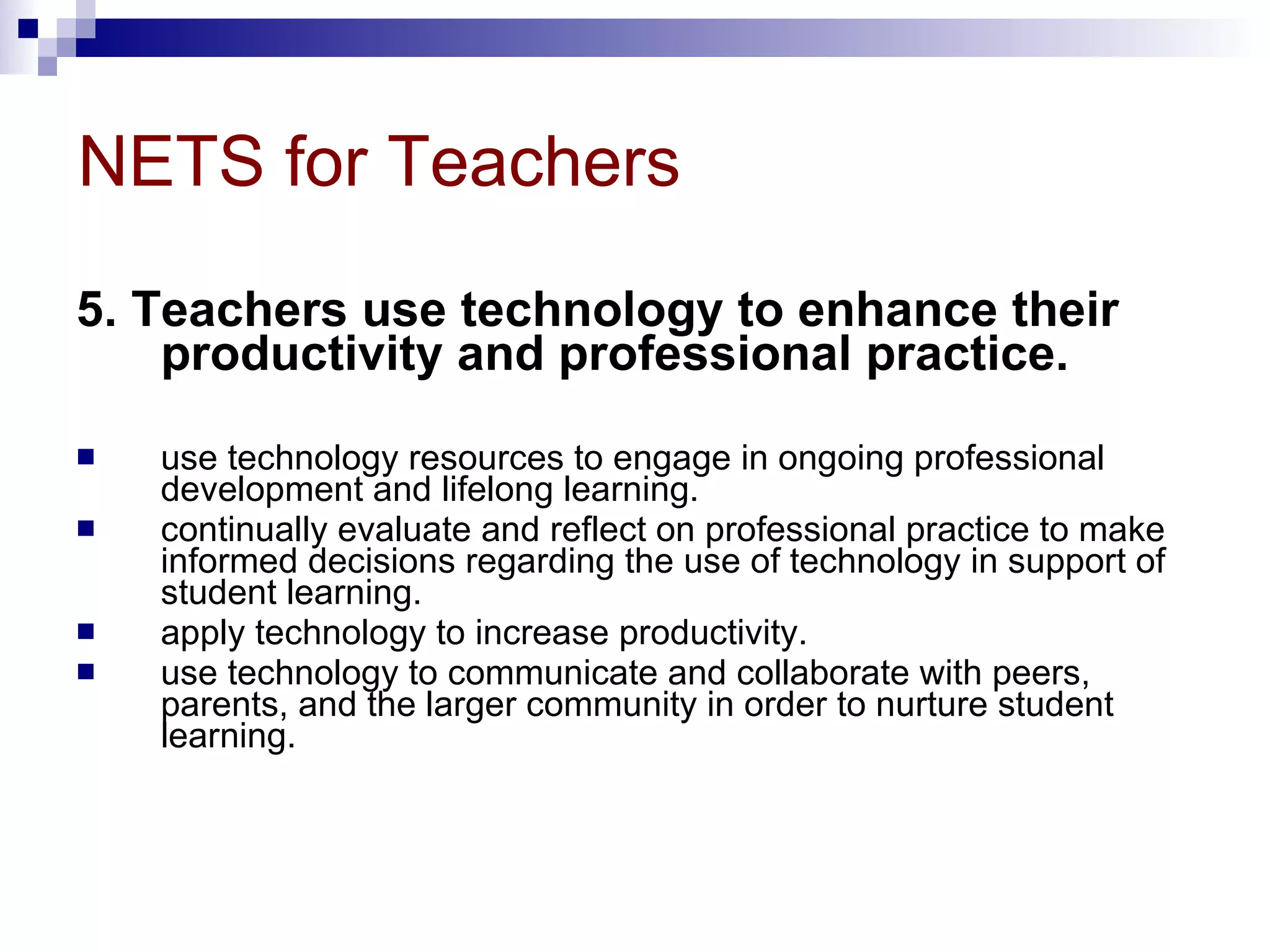 NETS for Teachers 5. Teachers use technology to enhance their productivity and professional practice.  use technology resources to engage in ongoing professional development and lifelong learning.  continually evaluate and reflect on professional practice to make informed decisions regarding the use of technology in support of student learning.  apply technology to increase productivity.  use technology to communicate and collaborate with peers, parents, and the larger community in order to nurture student learning.  