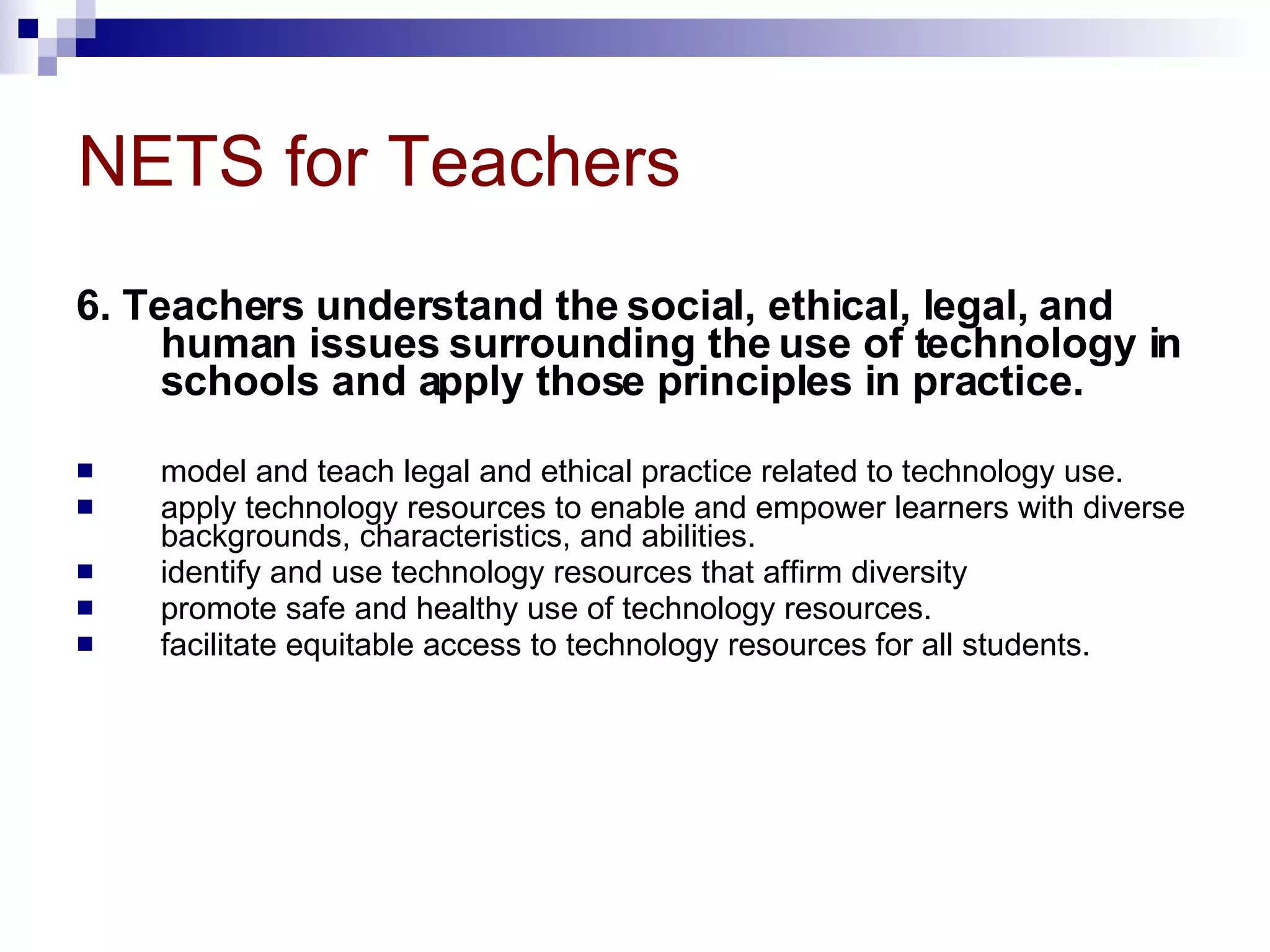 NETS for Teachers 6. Teachers understand the social, ethical, legal, and human issues surrounding the use of technology in schools and apply those principles in practice.  model and teach legal and ethical practice related to technology use.  apply technology resources to enable and empower learners with diverse backgrounds, characteristics, and abilities.  identify and use technology resources that affirm diversity  promote safe and healthy use of technology resources.  facilitate equitable access to technology resources for all students.  