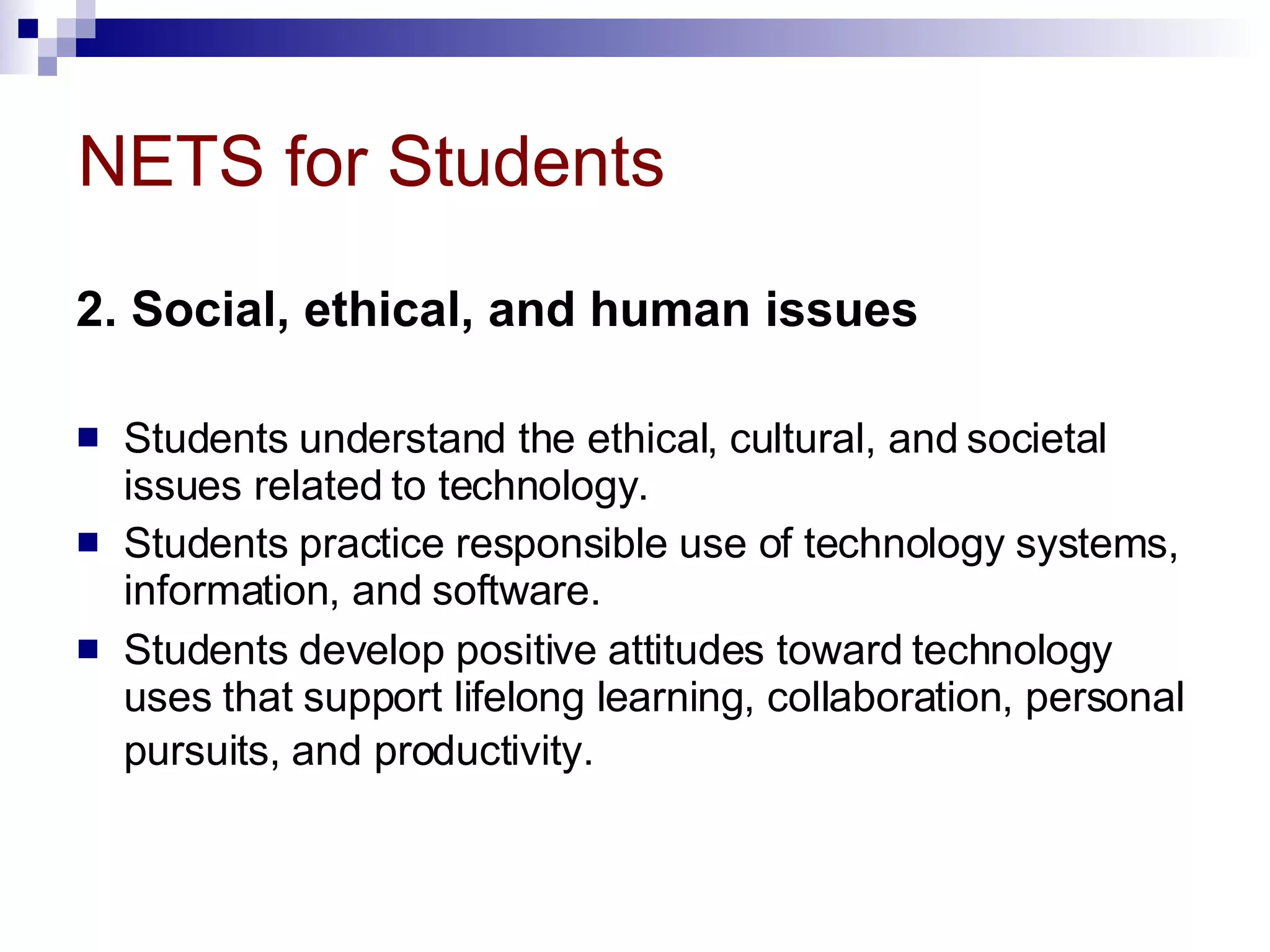 NETS for Students 2. Social, ethical, and human issues   Students understand the ethical, cultural, and societal issues related to technology.  Students practice responsible use of technology systems, information, and software.  Students develop positive attitudes toward technology uses that support lifelong learning, collaboration, personal pursuits, and productivity.   