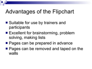 Advantages of the Flipchart Suitable for use by trainers and participants Excellent for brainstorming, problem solving, making lists Pages can be prepared in advance Pages can be removed and taped on the walls 