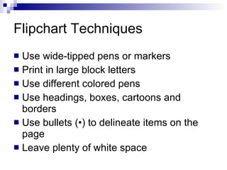 Flipchart Techniques  Use wide - tipped pens or markers Print in large block letters Use different colored pens Use headings, boxes, cartoons and borders Use bullets  ( • )  to delineate items on the page Leave plenty of white space 