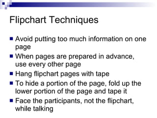 Flipchart Techniques  Avoid putting too much information on one page When pages are prepared in advance, use every other page Hang flipchart pages with tape To hide a portion of the page, fold up the lower portion of the page and tape it Face the participants, not the flipchart, while talking 