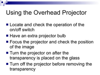 Using the Overhead Projector  Locate and check the operation of the on / off switch Have an extra projector bulb Focus the projector and check the position of the image Turn the projector on after the transparency is placed on the glass Turn off the projector before removing the transparency 