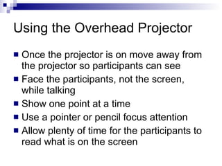 Using the Overhead Projector  Once the projector is on move away from the projector so participants can see Face the participants, not the screen, while talking Show one point at a time Use a pointer or pencil focus attention Allow plenty of time for the participants to read what is on the screen 