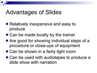 Advantages of Slides Relatively inexpensive and easy to produce Can be made locally by the trainer Are good for showing individual steps of a procedure or close - ups of equipment Can be shown in a fairly light room Can be used with audiotapes to produce a slide show with narration 