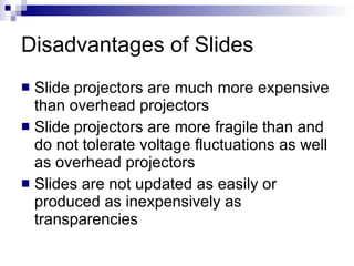 Disadvantages of Slides Slide projectors are much more expensive than overhead projectors Slide projectors are more fragile than and do not tolerate voltage fluctuations as well as overhead projectors Slides are not updated as easily or produced as inexpensively as transparencies 