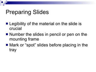 Preparing Slides  Legibility of the material on the slide is crucial Number the slides in pencil or pen on the mounting frame Mark or “spot” slides before placing in the tray 