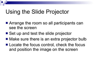 Using the Slide Projector  Arrange the room so all participants can see the screen Set up and test the slide projector Make sure there is an extra projector bulb Locate the focus control, check the focus and position the image on the screen 