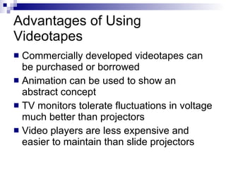 Advantages of Using Videotapes  Commercially developed videotapes can be purchased or borrowed Animation can be used to show an abstract concept TV monitors tolerate fluctuations in voltage much better than projectors Video players are less expensive and easier to maintain than slide projectors 