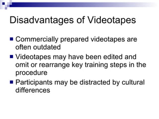 Disadvantages of Videotapes Commercially prepared videotapes are often outdated Videotapes may have been edited and omit or rearrange key training steps in the procedure Participants may be distracted by cultural differences 