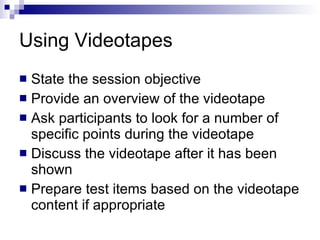 Using Videotapes  State the session objective Provide an overview of the videotape Ask participants to look for a number of specific points during the videotape Discuss the videotape after it has been shown Prepare test items based on the videotape content if appropriate 