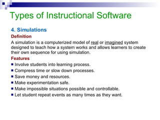 Types of Instructional Software 4. Simulations Definition A simulation is a computerized model of  real  or  imagined  system designed to teach how a system works and allows learners to create their own sequence for using simulation.  Features Involve students into learning process. Compress time or slow down processes. Save money and resources.  Make experimentation safe.  Make impossible situations possible and controllable. Let student repeat events as many times as they want. 