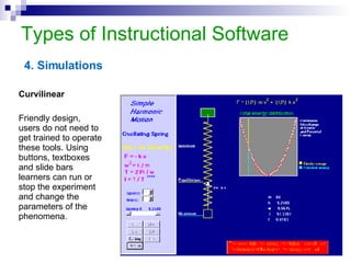 Types of Instructional Software 4. Simulations Curvilinear Friendly design,  users do not need to get trained to operate these tools. Using buttons, textboxes and slide bars learners can run or stop the experiment and change the parameters of the phenomena.  