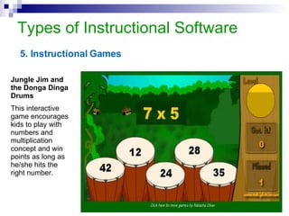 Types of Instructional Software 5. Instructional Games Jungle Jim and the Donga Dinga Drums This interactive game encourages kids to play with numbers and multiplication concept and win points as long as he/she hits the right number.  