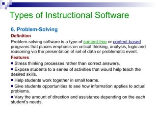 Types of Instructional Software 6. Problem-Solving Definition Problem-solving software is a type of  content-free  or   content-based  programs that places emphasis on critical thinking, analysis, logic and reasoning via the presentation of set of data or problematic event.  Features Stress thinking processes rather than correct answers. Expose students to a series of activities that would help teach the desired skills. Help students work together in small teams.  Give students opportunities to see how information applies to actual problems.  Vary the amount of direction and assistance depending on the each student’s needs.  
