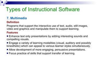 Types of Instructional Software 7. Multimedia Definition Programs that support the interactive use of text, audio, still images, video and graphics and manipulate them to support learning. Features Enhance text only presentations by adding interesting sounds and compelling visuals. Engage a variety of learning modalities (visual, auditory and possibly kinesthetic) which can appeal to various learner styles simultaneously. Allow development of more engaging, persuasive presentations. Focus practice of skills that support transfer of learning. 