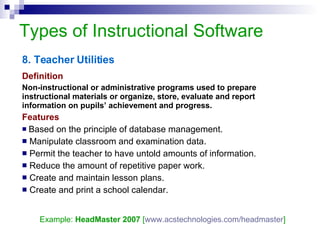 Types of Instructional Software 8. Teacher Utilities Definition Non-instructional or administrative programs used to prepare instructional materials or organize, store, evaluate and report information on pupils’ achievement and progress. Features Based on the principle of database management. Manipulate classroom and examination data. Permit the teacher to have untold amounts of information. Reduce the amount of repetitive paper work. Create and maintain lesson plans. Create and print a school calendar.  Example:  HeadMaster 2007  [ www.acstechnologies.com/headmaster ] 