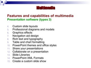 Features and capabilities of multimedia Presentation software (types 3) Custom slide layouts  Professional diagrams and models  Graphics effects Navigation aid design  Rich text and typography Table and chart formatting  PowerPoint themes and office styles  Share your presentations  Collaborate on a presentation  Slide Libraries  PowerPoint XML Formats  Create a custom slide show   Multimedia 