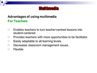 Advantages of using multimedia For Teachers Enables teachers to turn teacher-centred lessons into student-cantered. Provides teachers with more opportunities to be facilitator. Easily adaptable to all learning levels. Decreases classroom management issues. Flexible  Multimedia 