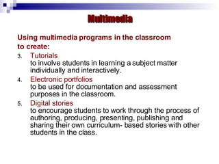 Using multimedia programs in the classroom to create: Tutorials to involve students in learning a subject matter individually and interactively. Electronic portfolios to be used for documentation and assessment purposes in the classroom. Digital stories to encourage students to work through the process of authoring, producing, presenting, publishing and sharing their own curriculum- based stories with other students in the class. Multimedia 