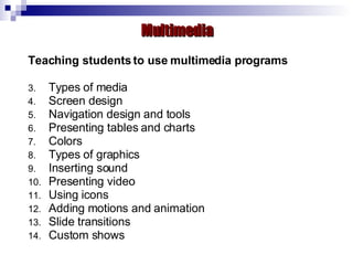 Teaching students to use multimedia programs Types of media Screen design Navigation design and tools Presenting tables and charts Colors Types of graphics Inserting sound Presenting video  Using icons Adding motions and animation Slide transitions  Custom shows Multimedia 