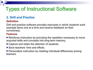 Types of Instructional Software 2. Drill and Practice Definition Drill and practice software provides exercises in which students work example items one at a time and receive feedback on their correctness.   Features Reinforce instruction by providing the repetition necessary to move acquired skills and concepts into long-term memory. Capture and retain the attention of students. Save teachers’ time and efforts. Personalize instruction by meeting individual differences among learners. 