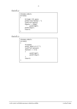 -3-

    ตัวอย่างที่ 1.2
                      #include<stdio.h>
                      int main()
                      {
                             int magic=123, guess;
                             printf(" Enter Number = ");
                             scanf("%d",&guess);
                             if(guess == magic)
                                     printf("right");
                             printf("nbye");
                             return 0;
                      }


    ตัวอย่างที่ 1.3
                      #include<stdio.h>
                      int main()
                      {
                             int answer;
                             printf(" What is 4+5 ? ");
                             scanf("%d",&answer);
                             if(answer == 4+5)
                             {
                                     printf("right");
                                     printf("nbye");
                             }
                             return 0;
                      }




รายวิชา ง30101 เทคโนโลยีสารสนเทศและการเขียนโปรแกรมขั้นตน    ภาคเรียนที่ 1/2554
 