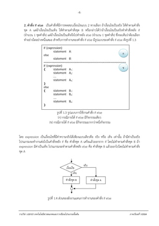 -4-

    2. คําสั่ง if else . เป็นคําสั่งที่มีการทดสอบเงื่อนไขแบบ 2 ทางเลือก ถ้าเงื่อนไขเป็นจริง ให้ทําตามคําสั่ง
    ชุด A แต่ถ้าเงื่อนไขเป็นเท็จ ให้ทําตามคําสั่งชุด B หรือกล่าวได้ว่าถ้าเงื่อนไขเป็นจริงทําคําสั่งหลัง if
    (จํานวน 1 ชุดคําสั่ง) แต่ถ้าเงื่อนไขเป็นเท็จจึงไปทําหลัง else (จํานวน 1 ชุดคําสั่ง) ซึ่งจะเห็นว่าต้องเลือก
    ทําอย่างใดอย่างหนึ่งเสมอ สําหรับการทํางานของคําสั่ง if else มีรูปแบบของคําสั่ง if else ดังรูปที่ 1.3
                       if (expression)
                               statement A;
                       else
                                                                                     ก
                               statement B;
                       -----------------------------------------------------------------
                       if (expression)
                       {       statement A1;
                                                                                     ข
                               statement A2;
                               …
                               statement An;
                       }
                       else
                       {       statement B1;
                               statement B2;
                               …
                               statement Bn;
                       }

                                  รูปที่ 1.3 รูปแบบการใช้งานคําสั่ง if else
                                   (ก) กรณีภายใต้ if else มีกิจกรรมเดียว
                            (ข) กรณีภายใต้ if else มีกิจกรรมมากกว่าหนึ่งกิจกรรม


โดย expression เป็นเงื่อนไขที่มีค่าความจริงได้เพียงแบบเดียวคือ จริง หรือ เท็จ เท่านั้น ถ้ามีค่าเป็นจริง
โปรแกรมจะทํางานต่อไปในคําสั่งหลัง if คือ คําสั่งชุด A เสร็จแล้วออกจาก if โดยไม่ทําตามคําสั่งชุด B ถ้า
expression มีค่าเป็นเท็จ โปรแกรมจะทําตามคําสั่งหลัง else คือ คําสั่งชุด B แล้วออกไปโดยไม่ทําตามคําสั่ง
ชุด A


                                                                 จริง
                                             เงื่อนไข
                                                    เท็จ
                                            คําสั่งชุด B                คําสั่งชุด A



                           รูปที่ 1.4 ส่วนของผังงานแทนการทํางานของคําสั่ง if else


รายวิชา ง30101 เทคโนโลยีสารสนเทศและการเขียนโปรแกรมขั้นตน                                           ภาคเรียนที่ 1/2554
 