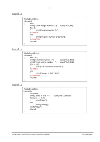 -5-

ตัวอย่างที่ 1.4
                  #include<stdio.h>
                  int main()
                  {      int n;
                         printf("Enter Integer Number : "); scanf("%d",&n);
                         if(n>0)
                         {       printf("positive number n");
                         } // end if
                         else
                         {       printf("negative number or zeron");
                         } // end else
                         return 0;
                  }


ตัวอย่างที่ 1.5
                  #include<stdio.h>
                  int main()
                  {      int n1,n2;
                         printf("Enter first number : ");       scanf("%d",&n1);
                         printf("Enter second number : ");      scanf("%d",&n2);
                         if(n2 == 0)
                         {       printf("can not divide by zeron");
                         }// end if
                         else
                         {       printf("answer is %d",n1/n2);
                         } // end else
                         return 0;
                  }

ตัวอย่างที่ 1.6
                  #include<stdio.h>
                  int main()
                  {      int answer;
                         printf(" What is 4+5 ? ");          scanf("%d",&answer);
                         if(answer == 4+5)
                                 printf("right");
                         else
                                 printf("wrong");
                         printf("nbye");
                         return 0;
                  }




รายวิชา ง30101 เทคโนโลยีสารสนเทศและการเขียนโปรแกรมขั้นตน                           ภาคเรียนที่ 1/2554
 