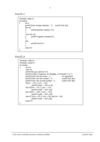 -7-

    ตัวอย่างที่ 1.7
          #include<stdio.h>
          int main()
          {      int n;
                 printf("Enter Integer Number : "); scanf("%d",&n);
                 if(n>0)
                 {        printf("positive number n");
                 }
                  else if(n<0)
                 {        printf("negative numbern");
                 }
                 else
                 {        printf("zeron");
                 }
                 return 0;
          }


    ตัวอย่างที่ 1.8
           #include<stdio.h>
           #include<conio.h>
           int main()
           {      int a,b;
                  char ch;
                  printf("Do you want to n");
                  printf("A:Add, S:Subtract, M: Multiply, or D:Divide ? n ");
                  printf("Enter the first letter :");          ch=getchar();
                  printf("Enter the fiist number :");          scanf("%d",&a);
                  printf("Enter the second number :");         scanf("%d",&b);
                  if((ch= ='A') || (ch= ='a'))
                           printf("result = %d",a+b);
                  else if((ch= ='S') || (ch= ='s'))
                           printf("result = %d",a-b);
                  else if((ch= ='M') || (ch= ='m'))
                           printf("result = %d",a*b);
                  else if( ((ch=='D') || (ch=='d')) && (b != 0))
                           printf("result = %d",a/b);
                  return 0;
           }




รายวิชา ง30101 เทคโนโลยีสารสนเทศและการเขียนโปรแกรมขั้นตน                        ภาคเรียนที่ 1/2554
 