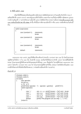 -8-

    4. คําสั่ง switch…case .
            เป็นคําสั่งที่ใช้ทดสอบเงื่อนไขและมีทางเลือกของการตัดสินใจหลายทาง ทํานองเดียวกับคําสั่ง if else if
แต่นิยมใช้คําสั่ง switch มากกว่า เพราะมีรูปแบบที่เข้าใจได้ง่าย สะดวกในการแก้ไขในกรณีที่มีการผิดพลาด รูปแบบ
การทํางานดังรูปที่ 1.7 อย่างไรก็ตามการเลือกใช้ switch ยังมีข้อจํากัดบางประการเนื่องจากค่าคงที่(constant) หลัง
case จะต้องเป็นชนิด int หรือ char เท่านั้น ดังนั้นในการพิจารณาเลือกใช้ if หรือ switch จะต้องพิจาณาในส่วนนี้
ด้วย
              switch (expression)
              {
                     case (constant-1) :           statements;
                                                   break;

                       case (constant-2):          statements;
                                                   break;

                       …

                       case (constant-n):          statements;
                                                   break;

                       default :
                                       รูปที่ 1.7 รูstatements; านคําสั่ง switch
                                                    ปแบบการใช้ง
              }


         expression ของ switch จะถูกใช้เพื่อเปรียบเทียบค่าว่าตรงกับ constant ของ case ใด โดยโปรแกรมจะ
ปฏิบัติตามคําสั่งต่าง ๆ ใน case นั้น ส่วนคําสั่ง break; จะเป็นคําสั่งให้ออกจากคําสั่ง switch ในกรณีท่ีไม่มีคําสั่ง
break โปรแกรมจะปฏิบัติเรียงตามลําดับตลอดทุกคําสั่งในทุก case ที่อยู่ต่อกัน ในกรณีที่ค่าของ expression ของ
switch ไม่ตรงกับ constant ของ case ใด โปรแกรมจะปฏิบัติตามคําสั่งใน default โดยข้อสังเกตในแต่ละ case
อาจมีคําสั่งหลายคําสั่งไม่ต้องใช้เครื่องหมาย { } คร่อมดังกรณีของคําสั่ง if แบบต่างๆ
ตัวอย่างที่ 1.9
                  #include<stdio.h>
                  #include<conio.h>
                  int main()
                  {      char operator;
                         int ans,x,y;
                         x=10; y=2;
                         printf("Enter operator : "); operator =getche(); printf("n");
                         switch (operator)
                         {
                                 case '+'       : ans =x + y; printf("answer = %d",ans); break;
                                 case '-'       : ans=x-y;      printf("answer = %d",ans); break;
                                 case '*'       : ans=x*y;      printf("answer = %d",ans); break;
                                 case '/'       : ans=x/y;      printf("answer = %d",ans); break;
                                 default        : printf("This program can use only +,-,*,/ n");
                         }return 0;
                  }


รายวิชา ง30101 เทคโนโลยีสารสนเทศและการเขียนโปรแกรมขั้นตน                                        ภาคเรียนที่ 1/2554
 