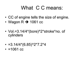What  C C means: CC of engine tells the size of engine. Wagon R    1061 cc Vol.=3.14/4*(bore)^2*stroke*no. of cylinders =3.14/4*(6.85)^2*7.2*4 =1061 cc 
