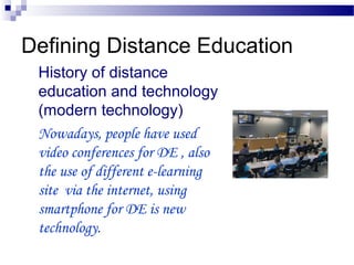Defining Distance Education
History of distance
education and technology
(modern technology)
Nowadays, people have used
video conferences for DE , also
the use of different e-learning
site via the internet, using
smartphone for DE is new
technology.
 