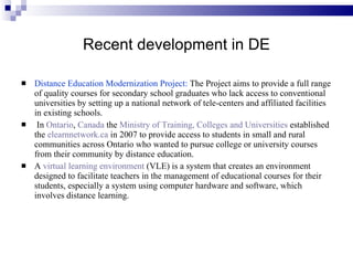 Recent development in DE Distance Education Modernization Project:  The Project aims to provide a full range of quality courses for secondary school graduates who lack access to conventional universities by setting up a national network of tele-centers and affiliated facilities in existing schools. In  Ontario ,  Canada  the  Ministry of Training, Colleges and Universities  established the  elearnnetwork.ca  in 2007 to provide access to students in small and rural communities across Ontario who wanted to pursue college or university courses from their community by distance education. A  virtual learning environment  (VLE) is a system that creates an environment designed to facilitate teachers in the management of educational courses for their students, especially a system using computer hardware and software, which involves distance learning. 