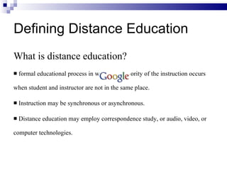 What is distance education? formal educational process in which the majority of the instruction occurs when student and instructor are not in the same place. Instruction may be synchronous or asynchronous. Distance education may employ correspondence study, or audio, video, or computer technologies. Defining Distance Education 