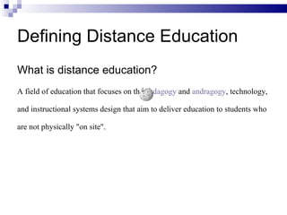 What is distance education? A field of education that focuses on the  pedagogy  and  andragogy , technology, and instructional systems design that aim to deliver education to students who are not physically "on site".  Defining Distance Education 