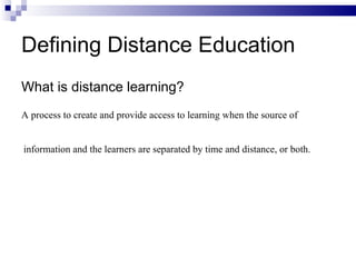 Defining Distance Education What is distance learning? A process to create and provide access to learning when the source of information and the learners are separated by time and distance, or both.   
