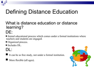 Defining Distance Education What is distance education or distance learning? DE:   formal educational process which comes under a formal institutions where teachers and students are engaged. Organized process. Includes DL.  DL: It can be as free study, not under a formal institution. More flexible (all ages).  