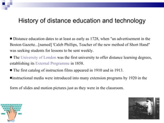 History of distance education and technology Distance education dates to at least as early as 1728, when "an advertisement in the Boston Gazette...[named] 'Caleb Phillips, Teacher of the new method of Short Hand" was seeking students for lessons to be sent weekly.  The  University of London  was the first university to offer distance learning degrees, establishing its  External Programme  in 1858.  The first catalog of instruction films appeared in 1910 and in 1913. instructional media were introduced into many extension programs by 1920 in the form of slides and motion pictures just as they were in the classroom.    