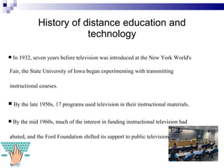 History of distance education and technology In 1932, seven years before television was introduced at the New York World's Fair, the State University of Iowa began experimenting with transmitting instructional courses.   By the late 1950s, 17 programs used television in their instructional materials. By the mid 1960s, much of the interest in funding instructional television had abated, and the Ford Foundation shifted its support to public television.   