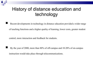 History of distance education and technology Recent developments in technology in distance education provided a wider range of teaching functions and a higher quality of learning, lower costs, greater student control, more interaction and feedback for students.   By the year of 2000, more than 80% of off-campus and 10-20% of on-campus instruction would take place through telecommunications. 