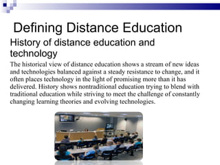 Defining Distance Education History of distance education and technology The historical view of distance education shows a stream of new ideas and technologies balanced against a steady resistance to change, and it often places technology in the light of promising more than it has delivered. History shows nontraditional education trying to blend with traditional education while striving to meet the challenge of constantly changing learning theories and evolving technologies. 