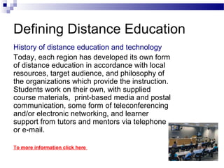 Defining Distance Education
History of distance education and technology
Today, each region has developed its own form
of distance education in accordance with local
resources, target audience, and philosophy of
the organizations which provide the instruction.
Students work on their own, with supplied
course materials, print-based media and postal
communication, some form of teleconferencing
and/or electronic networking, and learner
support from tutors and mentors via telephone
or e-mail.

To more information click here
 