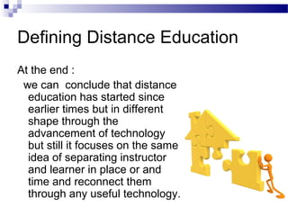 Defining Distance Education
At the end :
 we can conclude that distance
  education has started since
  earlier times but in different
  shape through the
  advancement of technology
  but still it focuses on the same
  idea of separating instructor
  and learner in place or and
  time and reconnect them
  through any useful technology.
 
