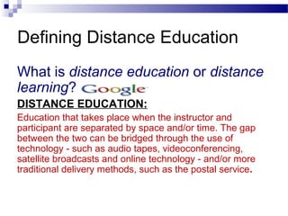 Defining Distance Education
What is distance education or distance
learning?
DISTANCE EDUCATION:
Education that takes place when the instructor and
participant are separated by space and/or time. The gap
between the two can be bridged through the use of
technology - such as audio tapes, videoconferencing,
satellite broadcasts and online technology - and/or more
traditional delivery methods, such as the postal service.
 