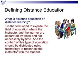 Defining Distance Education
What is distance education or
 distance learning?
It is the term used to expose the
 field of education where the
 instructor and the learner are
 separated by place and not
 necessarily by time. And the
 content of this type of education
 should be distributed using
 technology to reconnect the
 instructor with the student.
 