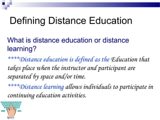 Defining Distance Education
What is distance education or distance
learning?
****Distance education is defined as the Education that
takes place when the instructor and participant are
separated by space and/or time.
****Distance learning allows individuals to participate in
continuing education activities.
 