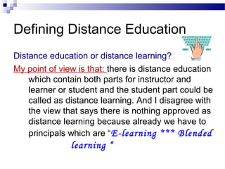 Defining Distance Education
Distance education or distance learning?
My point of view is that: there is distance education
    which contain both parts for instructor and
    learner or student and the student part could be
    called as distance learning. And I disagree with
    the view that says there is nothing approved as
    distance learning because already we have to
    principals which are “E-learning *** Blended
               learning “
 
