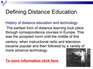 Defining Distance Education
History of distance education and technology
 The earliest form of distance learning took place
through correspondence courses in Europe. This
was the accepted norm until the middle of this
century, when instructional radio and television
became popular and then followed by a variety of
more advance technology.

To more information click here
 
